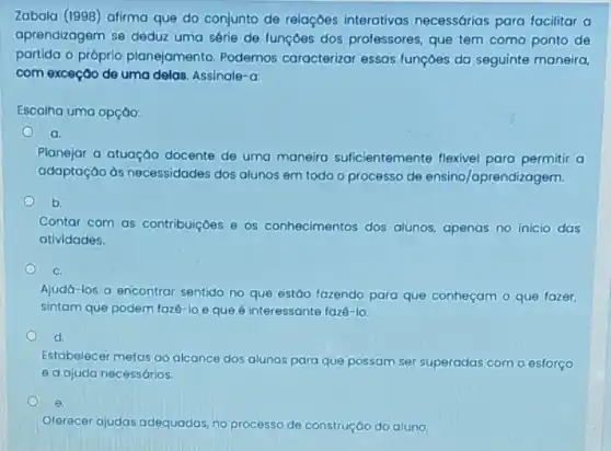 Zabala (1998) afirma que do conjunto de relaçóes interativas necessárias para facilitar a
aprendizagem se deduz uma série de funçōes dos professores, que tem como ponto de
partida o próprio planejamento. Podemos caracterizar essas funçóes da seguinte maneira,
com exceção de uma delas. Assinale-a:
Escolha uma opção:
a
Planejar a atuaçáo docente de uma maneira suficientemente flexivel para permitir a
adaptação ds necessidades dos alunos em todo o processo de ensino/aprendiz agem.
b.
Contar com as contribuiçoes e os conhecimentos dos alunos.apenas no inicio das
atividades.
C.
Ajudá-los a encontrar sentido no que estáo fazendo para que conheçam o que fazer,
sintam que podem faze -loeque 6 interessante fazé-lo.
d.
Estabelecer metas ao alcance dos alunos para que possam ser superadas com o esforço
e a ajuda necessários.
e.
Oferecer ajudas adequadas no processo de construçáo do aluno.