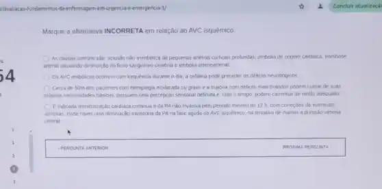 z/avaliacao	da-enfermagem rurgencia-e
Marque a alternativa INCORRETA em relação ao AVC isquêmico:
As causas comuns são oclusão nào trombotica de pequenas arlenas corticas profundas.embolia de origem cardiaca.trombose
arterial causando diminuição do Ruxo sanguineo cerebral e embolia arterioarterial.
OsAVC embólicos ocorrem com frequência durante o dia; a cefaleia pode preceder os déhcits neurologicos
Cerca de 5096 dos pacientes com hemiplegia moderada ou grave e a masona com deficits mais brandos podem cuidar de suas
próprias necessidades basicas possuem uma percepção sensonal definida e, com o tempo, podem caminhar de modo adequado.
E indicada monitorização cardiaca continua e da PA nào invasiva pelo periodo minimo de 12 h com correçōes de eventuals
amimias. Pode haver uma diminuição transitória da PA na fase aguda do AVE isquêmico, na tentaliva de manter a pressào venosa
central
square  PROXIMA PERGUNTA : PROXIMA PERGUN TA