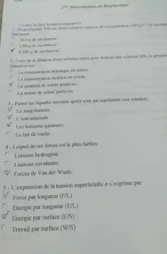 zeme Interrogation de Biophysique
Cochez la (les) bonne(s)réponse(s):
1-Pour préparer 100 mL d'une solution aqueuse de concentration
1,80gcdot L^-1 en sacchar
faut peser:
r 18,0 g de saccharose.
1,80 g de saccharose.
0,180 g de saccharose.
2-Lors de la dilution d'une solution mère pour réaliser une solution fille la grande
conserve est:
La concentration massique en soluté.
La concentration molaire en soluté.
La quantité de soluté prélevée.
r La masse de soluté prélevée.
3 - Parmi les liquides suivants quels sont qui représente une solution :
N Le sang humain.
L'eau minérale.
Les boissons gazeuses.
Le lait de vache.
4 - Lequel de ces forces est le plus faibles:
Liaisons hydrogène.
r Liaisons covalentes.
v Forces de Van der Waals.
5 -L'expression de la tension superficielle o s exprime par:
Force par longueur (F/L)
Energie par longueur
(E/L)
Energie par surface (E/S)
Travail par surface (W/S)