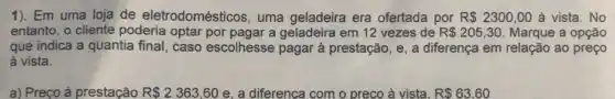 1). Em uma loja de eletrodomésticos uma geladeira era ofertada por R 2300,00 à vista. No
entanto, o cliente poderia optar por pagar a geladeira em 12 vezes de R 205,30 Marque a opção
que indica a quantia final, caso escolhesse pagar à prestação, e , a diferença em relação ao preço
à vista.
a) Preço à prestação R 2363,60 e, a diferenca com o preco à vista, R 63,60