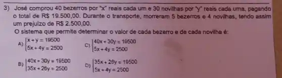 3) José comprou 40 bezerros por 'x' reais cada um e 30 novilhas por "y" reals cada uma, pagando
total de R 19.500,00 Durante o transporte morreram 5 bezerros e 4 novilhas, tendo assim
um prejuizo de R 2.500,00
sistema que permite determinar o valor de cada bezerro e de cada novilha é:
A)  ) x+y=19500 5x+4y=2500 
C)  ) 40x+30y=19500 5x+4y=2500 
B)  ) 40x+30y=19500 35x+26y=2500 
D)  ) 35x+26y=19500 5x+4y=2500