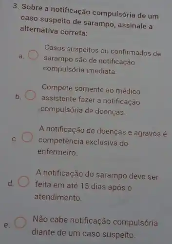 3. Sobre a notificação compulsória de um
caso suspeito de sarampo, assinale a
alternativa correta:
Casos suspeitos ou confirmados de
a.	sarampo são de notificação
compulsória imediata.
Compete somente ao médico
b. assistente fazer a notificação
compulsória de doenças.
A notificação de doenças e agravos é
c. competencia exclusiva do
enfermeiro
A notificação do sarampo deve ser
d.	feita em até 15 dias após o
atendimento.
Não cabe notificação compulsória