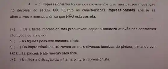 4 o Impressionism o foi um dos movimentos que mais causou mudancas
no decorrer do século XIX.Quanto as características impressionistas analise as
alternativas e marque a única que NãO está correta:
a) () Os artistas impressionistas procuravam captar a natureza através das constantes
alterações de luz e cor.
b) () As figuras possuem contorno nitido.
c) (- () Os impressionistas utilizavam as mais diversas técnicas de pintura pintando com
espátulas pincéis e até mesmo sem tinta.
d) () É nitida a utilização da linhana pintura impressionista.