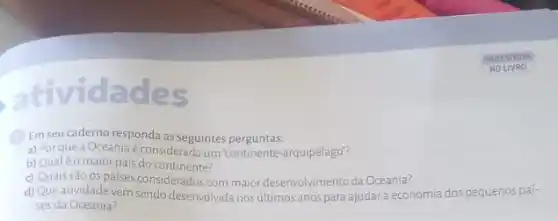 ades
(1) Em seu caderno responda as seguintes perguntas:
a) Porque a Oceania é considerada um "continente-arquipélago"?
b) Qualéo maior pais do continente?
c) Quais são os países considerados com maior desenvolvimento da Oceania?
d) Queatividadevem sendo desenvolvida nos últimos anos para ajudara economia dos pequenos paí-
ses da Oceania?