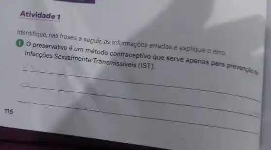 Atividade 1
Identifique nas frases a seguir, as informações erradas e explique o erro.
(1) 0 preservativo é um método contraceptivo que serve apenas para prevenção te
Infecçōes Sexualmente Transmissíveis (IST).
__