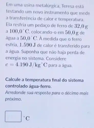 Em uma usina metalúrgica , Teresa está
testando um novo instrumento que mede
a transferência de calor e temperatura.
Ela resfria um pedaço de ferro de 32,0 g
a 100,0^circ C colocando-o em 50,0 g de
água a 50,0^circ C A medida que o ferro
esfria, 1.590 J de calor é transferido para
a água .Suponha que não haja perda de
energia no sistema . Considere
c=4.190J/kg^circ C para a água.
Calcule a temperatura final do sistema
controlado água-ferro.
Arredonde sua resposta para o décimo mais
próximo.
square ^circ C