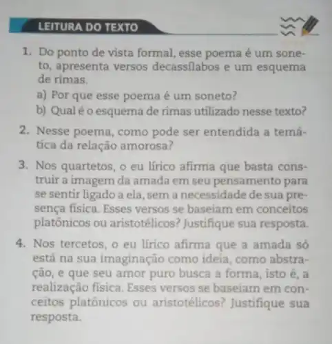 LEITURA DO TEXTO
1. Do ponto de vista formal, esse poema é um sone-
to, apresenta versos decassilabos e um esquema
de rimas.
a) Por que esse poema é um soneto?
b) Qualéo esquema de rimas utilizado nesse texto?
2. Nesse poema , como pode ser entendida a temá-
tica da relação amorosa?
3. Nos quartetos, o eu lírico afirma que basta cons-
truir a imagem da amada em seu pensamento para
se sentir ligado a ela, sem a necessidade de sua pre-
sença fisica. Esses versos se baseiam em conceitos
platônicos ou aristotélicos ? Justifique sua resposta.
4. Nos tercetos, o eu lírico afirma que a amada só
está na sua imaginação como ideia, como abstra-
ção, e que seu amor puro busca a forma, isto é, a
realização física . Esses versos se baseiam em con-
ceitos platônicos ou aristotélicos Justifique sua
resposta.