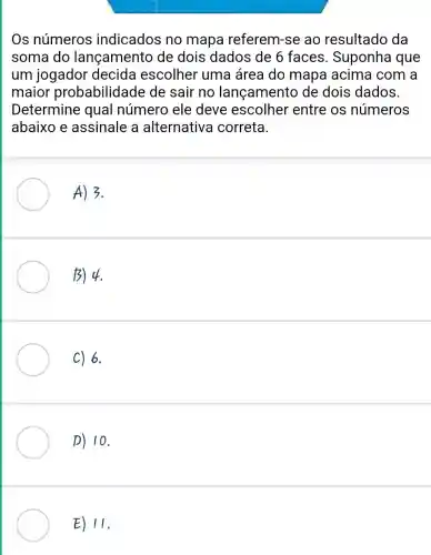 Os números indicados no mapa referem-se ao resultado da
soma do lançamento de dois dados de 6 faces . Suponha que
um jogador decida escolher uma área do mapa acima com a
maior probabilidade de sair no lançamento de dois dados.
Determine qual número ele deve escolher entre os números
abaixo e assinale a alternative correta.
A) 3.
13) 4.
C) 6.
p) 10.
E) II