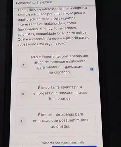 Pensamento Sistêmico
equilibrio de interesses em uma empresa
refere-se à busca por uma relação justa e
equilibrada entre as diversas partes
interessadas ou stakeholders como
funcionários , clientes fornecedores,
acionistas comunidade local, entre outros.
Qual é a importância desse equilibrio para o
sucesso de uma organização?
A A
Não é importante, pois apenas um
grupo de interesse é suficiente
para manter a organização
funcionando.
E importante apenas para
B empresas que possuem muitos B
funcionários.
C
E importante apenas para
empresas que possuem muitos
acionistas.
Fimnortante nara narantir