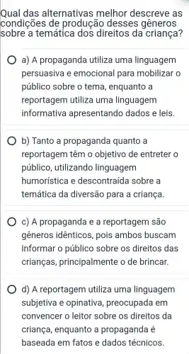 Qual das alternativas melhor descreve as
condições de producão desses generos
sobre a temática dos direitos da criança?
a) A propaganda utiliza uma linguagem
persuasiva e emociona I para mobilizar o
público sobre o tema , enquanto a
reportagem utiliza uma linguagem
informativa apresentando dados e leis.
b) Tanto a propaganda quanto a
reportagem têm o objetivo de entreter o
público , utilizando linguagem
humorística e descontraíd a sobre a
temática da diversão para a criança.
c) A propagand e a reportagem são
gêneros identicos pois ambos buscam
informar o público sobre os direitos das
crianças,principalmente ode brincar.
d) A reportagem utiliza uma linguagem
subjetiva e opinativa , preocupada em