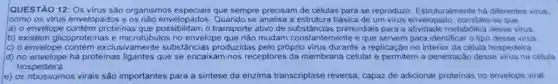 QUESTÃO 12: Os virus são organismos especiais que sempre precisam de células para se reproduzir Estruturalmente há diferentes virus.
como os virus envelopados e os não envelopados.Quando se analisa a estrutura básica de um virus envelopado, constata-se que
a) o envelope adose os name envelopados transporte ativo de substâncias primordiais para a atividade metabolica desse virus.
b) existem glicoproteinas e microtúbulos no envelope que rião mudam constantemente e que servem para identifica o tipo desse virus.
c) o envelope contém exclusivamente substância:produzidas pelo prôprio virus durante a replicação no interior da célula hospedeira.
d) no envelope há proteinas ligantes que se encaixam nos receptores da membrana celular e permitem a penetração desse virus na célula
hospedeira.
e) os ribossomos virais são importantes para a sintese da enzima transcriptase reversa, capaz de adicionar proteinas no envelope viral.