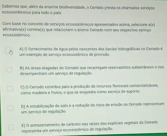 Sabemos que, além da enorme biodiversidade, o Cerrado presta os chamados servicos
ecossistêmicos para todo o país.
Com base no conceito de serviços ecossistêmicos apresentados acima, seleciona a(s)
afirmativa(s) correta(s) que relacionam o bioma Cerrado com seu respectivo serviço
ecossistêmico.
A) O fornecimento de dgua pelas nascentes das bacias hidrográficas no Cerrado 6
um exemplo de serviço ecossistêmico de provisão.
B) As dreas alagados do Cerrado que recarregam reservatiórios subterráneos e rios
desempenham um serviço de regulação.
C) O Cerrado contribui para a produção de recursos florestais comercializáveis,
como madeira e frutos o que se enquadro como serviço de suporte.
D) A estabilização do solo e a redução do risco de erosão no Cerrado representam
um serviço de regulação.
E) O armazenamento de carbono nas raizes das espécies vegetais do Cerrado
representa um serviço ecossistêmico de regulação.