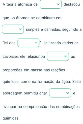 square 
que os átomos se combinam em
square  simples e definidas , seguindo a
"lei das square  l". Utilizando dados de
Lavoisier,ele relacionou square  às
square 
avançar na compreensão das combinações