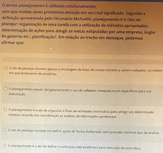 termo planejamento é utilizado cotidianamente,
sem que muitas vezes prestemos atenção em seu real significado.Segundo a
definição apresentada pelo Dicionário Michaelis planejamentoéo 7ato de
planejar; organização de uma tarefa com a utilização de métodos apropriados;
determinação de ações para atingir as metas estipuladas por uma empresa, órgão
do governo etc ; planificação?. Em relação ao trecho em destaque podemos
afirmar que:
ato de planejar envolve apenas a montagem de listas de coisas e tarefas a serem realizadas, na ordem
em que lembramos de anotá-las.
planejamento requer obrigatoriamente o uso de softwares computacionais especificos para sua
elaboração.
planejamento éo ato de organizar o fluxo de atividades necessárias para atingir um determinado
objetivo, levando em consideração as analises de informações pertinentes.
ato de planejar consiste em definir ações de forma deliberada, sem proceder nenhum tipo de análise.
Oplanejamento éo ato de definir o custo que cada tarefa terá para execução de uma obra.