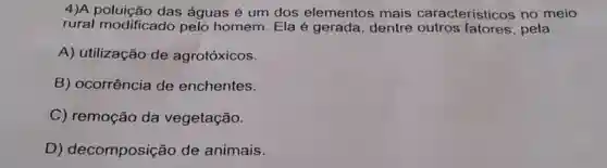 4)A poluição das águas é um dos elementos mais caracteristicos no meio rural modificado pelo homem. Ela é gerada, dentre outros fatores, pela A) utilização de agrotóxicos. B) ocorrência de enchentes. C) remoção da vegetação. D) decomposição de animais.