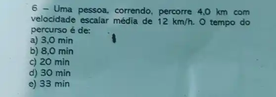 6 - Uma pessoa, correndo, percorre 4,0km com velocidade escalar média de 12km//h . O tempo do percurso é de: a) 3,0min b) 8,0min c) 20min d) 30min e) 33min