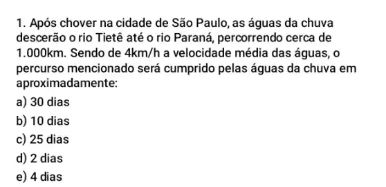 Após chover na cidade de São Paulo, as águas da chuva descerão o rio Tietê até o rio Paraná, percorrendo cerca de 1.000km . Sendo de 4km//h a velocidade média das águas, o percurso mencionado será cumprido pelas águas da chuva em aproximadamente: a) 30 dias b) 10 dias c) 25 dias d) 2 dias e) 4 dias