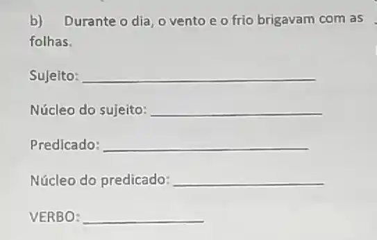 b) Durante o dia, o vento e o frio brigavam com as fothas. Sujeito: qquad Núcleo do sujeito: qquad Predicado: qquad Núcleo do predicado: qquad VERBO: qquad