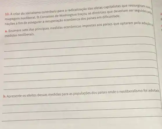 A crise do socialismo contribuiu para a radicalizaçâo das ideias capitalistas que ressurgiram com, roupagem neoliberal. O Consenso de Washington traçou as diretrizes que deveriam ser seguidas peluat naçōes a fím de assegurar a recuperaçāio econômica dos paises em dificuldade. a. Enumere sete das principais medidas econômicas impostas aos paises que optaram pela adoçắo ộ medidas neoliberais. b. Apresente os efeitos dessas medidas para as populaçōes dos paises onde o neoliberalismo foi adotado