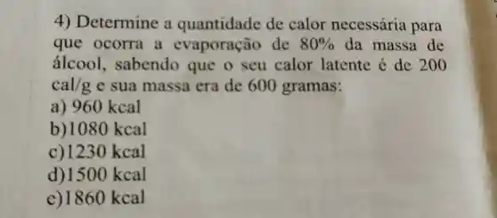 Determine a quantidade de calor necessária para que ocorra a evaporação de 80% da massa de álcool, sabendo que o seu calor latente é de 200 cal//g e sua massa era de 600 gramas: a) 960kcal b) 1080kcal c) 1230kcal d) 1500kcal e) 1860kcal