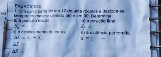 EXERCICIOS Um carro parte do km12 de uma rodovia e desloca-se sempre no mesmo sentido até o km 90. Determine: a) a posição inicial; S_(0)= b) a posição final; S_(f)= c) o deslocamento do carro; d) a distância percorrida.  Delta S=S_(f)-S_(o) Delta S= Delta S=