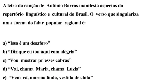 A letra da canção de Antônio Barros manifesta aspectos do repertório linguístico e cultural do Brasil. O verso que singulariza uma forma do falar popular regional é: a) "Isso é um desaforo" b) "Diz que eu tou aqui com alegria" c) "Vou mostrar pr'esses cabras" d) "Vai, chama Maria, chama Luzia" e) "Vem cá, morena linda, vestida de chita"