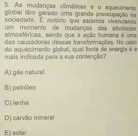 As mudanças climáticas e o aquecimento global têm gerado uma grande preocupação na sociedade. É notório que estamos vivenciando um momento de mudanças das atividades atmosféricas, sendo que a ação humana é uma das causadoras dessas transformaçōes. No caso do aquecimento global, qual fonte de energia é a mais indicada para a sua contenção? A) gás natural B) petróleo C) Ienha D) carvão mineral E) solar