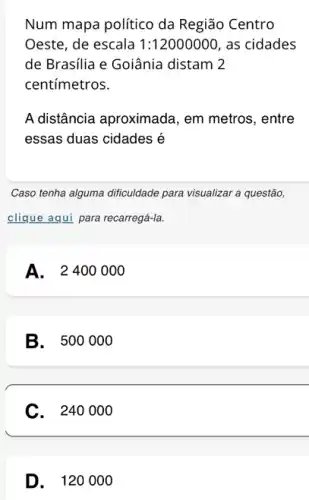 Num mapa político da Região Centro Oeste, de escala 1:12000000, as cidades de Brasília e Goiânia distam 2 centímetros. A distância aproximada, em metros, entre essas duas cidades é Caso tenha alguma dificuldade para visualizar a questão, clique aqui para recarregá-la. A. 2400000 B. 500000 C. 240000 D. 120000