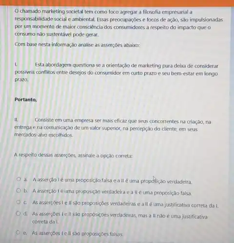 O chamado marketing societal tem como foco agregar a filosofia empresarial a responsabilidade social e ambiental. Essas preocupações e focos de açăo, são impulsionadas por um momento de maior consciência dos consumidores a respeito do impacto que o consumo não sustentável pode gerar. Com base nesta informação analise as asserções abaixo: I. Esta abordagem questiona se a orientação de marketing pura deixa de considerar possíveis conflitos entre desejos do consumidor em curto prazo e seu bem-estar em longo prazo. Portanto, II. Consiste em uma empresa ser mais eficaz que seus concorrentes na criação, na entrega e na comunicação de um valor superior, na percepção do cliente, em seus mercados-alvo escolhidos. A respeito dessas asserções, assinale a opção correta: a. A asserção l é uma proposição falsa e a ll é uma proposição verdadeira. b. A asserção I é uma proposição verdadeira e a ll é uma proposição falsa. c. As asserçōes I e II são proposiçōes verdadeiras e a ll é uma justificativa correta da I. d. As asserções I e II são proposições verdadeiras, mas a II não é uma justificativa correta da I. e. As asserçőes I e ll são proposições falsas.