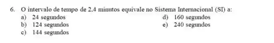 O intervalo de tempo de 2,4 minutos equivale no Sistema Internacional (SI) a: a) 24 segundos d) 160 segundos b) 124 segundos e) 240 segundos c) 144 segundos