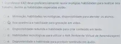 O professor EAD deve preferencialmente reunir múltiplas habilidades para realizar seu trabalho, dentre as habilidades esperadas estāo: a. Motivaçăo, habilidades tecnológicas, disponibilidade para atender os alunos. C) Boa aparència e habilidade para gravação em video. c. Disponibilidade reduzida e habilidade para criar conteúdo em texto. d. Habilidades tecnológicas para utilizar o AVA (Ambiente Virtual de Aprendizagem) e. Disponibilidade e habilidade para produzir conteúdo em áudio.