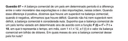 Questão 07 - A balança comercial de um pais em determinado periodo é a diferença entre o valor monetário das exportaçōes e o das importaçōes, nessa ordem. Quando essa diferença é positiva, dizemos que houve um superávit na balança comercial; quando é negativa, afirmamos que houve déficit. Quando nāo há nem superávit nem déficit, a balança comercial è considerada mula. Suponha que a balança comercial de um pais tenha variado em determinado ano de acordo com a funçāo F(t)=t^(2)-7t+ 10, em que t representa o tempo, em més, com 1 <= t <= 12 , ef (t) è o valor da balança comercial em bilhăo de dólares. Em quais meses do ano a balança comercial desse pais foi nula?