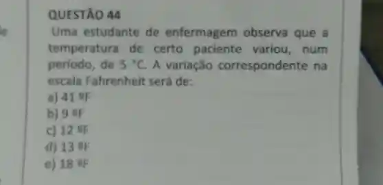 QUESTÃO 44 Uma estudante de enfermagem observa que a temperatura de certo paciente variou, num periodo, de 5°C . A variação correspondente na escala Fahrenheit será de: a) 41 of b) 9 of c) 12 % d) 13 Q e) 18 Q