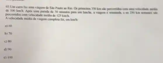 Um carro faz uma viagem de São Paulo ao Rio. Os primeiros 350km slo percomidos com uma velocithate matia percorridos com velocidade média de 125km//h . A velocidade média da viagem completa foi, emkm//h : a) 60 b) 70 c) 80 d) 90 e) 100