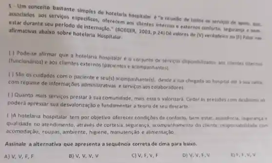 Um conceito bastante simples de hotelaria hospitalar é "a reuniăo de todos os serviços de apolo, quve, associados aos serviços especificos, oferecem aos clientes internos e externos conforto, seguranga - bem. estar durante seu período de internação." (BOEGER, 2003, p.24) Dê valores de (V) verdadeiro ou (f) falio nas afirmativas abaixo sobre hotelaria Hospitalar: () Pode-se afirmar que a hotelaria hospitalar é o conjunto de serviços disponibilizados aos clientes internos (funcionários) e aos clientes externos (pacientes e acompanhantes). () São os cuidados com o paciente e seu(s) acompanhante(s), desde a sua chegada ao hospital até a sua saids, com repasse de informações administrativas e serviços aos colaboradores. () Quanto mais serviços prestar à sua comunidade, mais essa o valorizará. Ceder às pressōes com desảnimo so poderá apressar sua desvalorização e fundamentar a teoria de seu descarte. () A hotelaria hospitalar tem por objetivo oferecer condições de conforto, bem-estar, assistência, segurança e qualidade no atendimento, através de cortesia, segurança, acompanhamento do cliente, responsabilidade com acomodação, roupas, ambiente, higiene, manutenção e alimentação. Assinale a alternativa que apresenta a sequência correta de cima para baixo. A) V,V,F,F B) v,v,v,v C) V, F, V, F D) V, V, F,V E) F, F,V,V