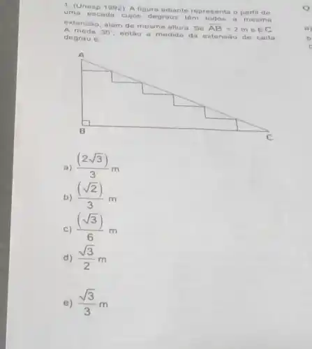 (Unesp 1992) A figura adiante representa o perfil de uma escada cujos degraus 1Am todon a mesma extensao, além de mesma allura. Se bar(AB)=2m & BC A mede 30° , entâo a medide da extensaso de cada degrau 6 : a) ((2sqrt3))/(3)m b) ((sqrt2))/(3)m c) ((sqrt3))/(6)m d) (sqrt3)/(2)m e) (sqrt3)/(3)m