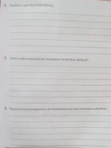 1. Explique oque foi a União Ibérica
__
2. Comose deu a expulsão dos holandeses no Nordeste do Brasil?
__
3. Quais foram as consequências da transferência dos holandeses para as Antilhas?
__