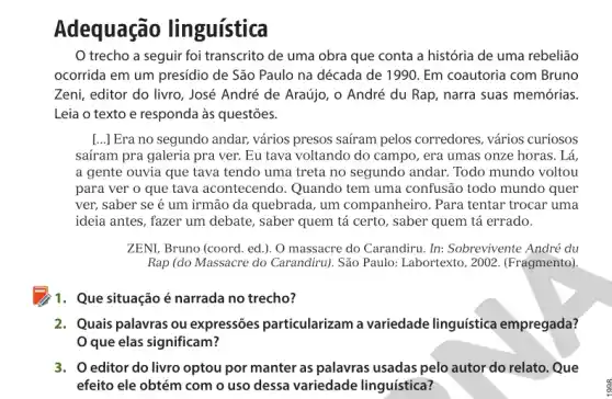 Adequação linguística
trecho a seguir foi transcrito de uma obra que conta a história de uma rebelião
ocorrida em um presidio de São Paulo na década de 1990. Em coautoria com Bruno
Zeni, editor do livro , José André de Araújo , 0 André du Rap narra suas memórias.
Leia o texto e responda às questões.
[...] Era no segundo andar, vários presos saíram pelos corredores, vários curiosos
saíram pra galeria pra ver. Eu tava voltando do campo, era umas onze horas. Lá,
a gente ouvia que tava tendo uma treta no segundo andar. Todo mundo voltou
para ver o que tava acontecendo. Quando tem uma confusão todo mundo quer
ver, saber se é um irmão da quebrada , um companheiro. Para tentar trocar uma
ideia antes, fazer um debate, saber quem tá certo, saber quem tá errado.
ZENI, Bruno (coord. ed.). O massacre do Carandiru In: Sobrevivente André du
Rap (do Massacre do Carandiru). São Paulo:Labortexto, 2002. (Fragmento)
11. Que situação é narrada no trecho?
2. Quais palavras ou expressões particularizam a variedade linguística empregada?
Oque elas significam?
3. Oeditor do livro optou por manter as palavras usadas pelo autor do relato. Que
efeito ele obtém com o uso dessa variedade linguística?