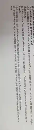 6) Depois đã segunda guenu manan
Ocidental isso vai ocorrer por que?
a) A população da Europa Oriental era muito diferente da Europa Ocidental em seu modo de vida baseado na religião
Muçulmana
b) A Europa vai ficar dividida em 2 sistemas políticos econômicos 0 Capitalismo e Comunismo eu foi implantado na
Rússia
c) A Europa vai ficar dividida em Europa Ocidental de economia capitalista e Europa Oriental socialista
d) Passou a haver atos de xenofobia com a população da Europa Oriental que defenderam os Alemães, na Guerra
Fria.