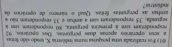 01)Foi realizada uma pesquisa numa indústria X , tendo sido feitas
a seus operários apenas duas perguntas . Dos operários , 92
responderam sim a primeira pergunta , 80 responderam sim a
segunda . 35 responderam sim a ambas e 33 responderam não a
ambas as perguntas feitas . Qual 0 número de operários da
indústria?