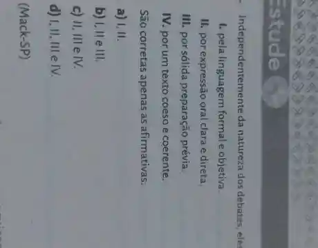 Independentemente da natureza dos debates, eles
1. pela linguagem formale objetiva.
II. por expressão oral clara e direta.
III. por sólida preparação prévia.
IV. por um texto coeso e coerente.
São corretas apenas as afirmativas:
a) 1,11.
b) I.IIeIII
c) H,IIIeIV.
d) I,II,IIIeIV.
(Mack-SP)