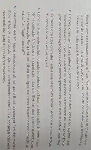1. Explique com suas palavras a seguinte frase "Aproximar-se sociologicamente do Brasil como
universo de pesquisa é ter, antes de qualquer coisa uma atitude de abertura, flexibilidade e
reflexão ante muitas possibilidades de interpretação".
2. É impróprio falar de "cultura brasileira "-como se fosse uma cultura única e homogênea -e de
"realidade brasileira"como se a realidade do pais pudesse ser capturada de uma só vez, por um
gesto ou por uma explicação. Que argumentos apresentados neste capitulo justificam essa frase?
3. "O Brasilé o país dos contrastes".esta é uma frase muito familiar.Levando em conta a noção
de distribuição de riqueza, explique-a.
4. Como você viu neste capítulo , quando se pretende conhecer a distribuição da renda e tam-
bém a qualidade de vida de uma população , utiliza-se o IDH. Um dos quesitos avaliados pelo
IDH é a educação . Por que ela foi definida por alguns estudiosos brasileiros como "mancha da
nação" ou "flagelo nacional"?
5. Que razōes levaram alguns estudiosos a afirmar que o Brasil passou por "um dos maiores
movimentos de urbanização registrados contemporaneamente"?Que consequências esse
movimento teve para as populações envolvidas?
