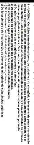 9 - (UNCISAL) Os ciclos naturais do carbono, do oxigênio e do nitrogênio são essenciais para a manutenção
da vida no planeta , sendo estes processos uma ininterrupta circulação destes átomos entre a biosfera e o
meio abiótico. Estes elementos são encontrados naturalmente na atmosfera e são assimilados de diversas
maneiras por plantas e animais. O carbono e o nitrogênio são assimilados pelas plantas, por meio:
a) Do gás carbônico e do gás nitrogênio presentes na atmosfera.
b) Da absorção de compostos orgânicos presentes nos alimentos.
c) Da absorção da água utilizada nas reações químicas fotossintetizantes.
d) Da fotossíntese e dos nitratos absorvidos por estes organismos.
e) Da fotossíntese e da incorporação de átomos de nitrogênio de substâncias orgânicas.