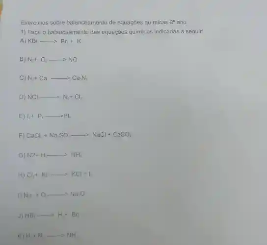 Exercicios sobre balanceamento de equações químicas 9^circ  ano
1) Faça o balanceamento das equações químicas indicadas a seguir:
A) KBr—— -gt Br_(2)+K
B) N_(2)+O_(2)... ... NO
C) N_(2)+Ca—— -gt Ca_(3)N_(2)
D) NCl_(3)—— -gt N_(2)+Cl_(2)
E) vert _(2)+P_(4)—— —— gt Pvert _(5)
F) CaCl_(2)+Na_(2)SO_(4)... ... NaCl+CaSO_(4)
G) N2+H_(2)—— -gt NH_(3)
H) Cl_(2)+KI... KCl+I_(2)
1) Na+O_(2)... ... Na_(2)O
J) HBr-... H_(2)+Br_(2)
K) H_(2)+N_(2)... ... NH_(3)