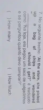 7. No seguinte trecho "At the store, she picked
.
__ should I get?" é traduzido
up a bag of chips and wondered
como "Na loja, ela pegou um saco de salgadinhos
e se perguntou quanto devo comprar?"
() How many
() How Much