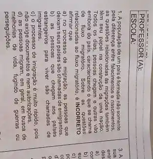 PROFESSOR (A):
ESCOL A:
1. A população de um pals é formada não somente
pela diferença entre falecimentos nascimentos,
as questōes relacionadas as migraçoes também
têm seu papel na construção de uma nação
Todos os dias, pessoas chegam e outras vào
embora do país, caracterizando o que se chama
de fluxo migratorio. Sobre as questōes
relacionadas ao fluxo migratório é INCORRETO
afirmar que
a) no processo de migração, as pessoas que
deixam seus paises são chamadas de emigrantes.
b) as pessoas que chegam aos palses
estrangeiros para viver são chamadas de
imigrantes.
c) o processo de imigração é muito rápido, pois
não exige documentos e nem autorizações.
d) as pessoas migram, em geral, em busca de
methorias de vida, fugindo de guerras ou
perseguiçōes.