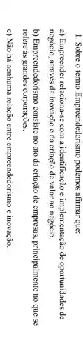 1. Sobre o termo Empreendedorismo podemos afirmar que:
a) Empreender relaciona-se com a identificação e implementação de oportunidades de
negócio, através da inovação e da criação de valor ao negócio.
b)Empreendedorismo consiste no ato da criação de empresas principalmente no que se
refere as grandes corporações.
c) Não há nenhuma relação entre empreendedorismo e inovação.