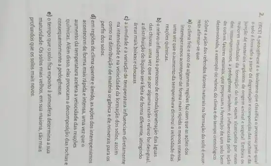 2. (IFCE) A pedogênese é o fenômeno que classifica o processo pelo qual
solo é formado a partir da degradação e composição das rochas e da
junção de materiais orgânicos de origem animal e vegetal. Embora os
maiores resultados da formação do solo sejam alcançados por meio
dos intemperismos ,a pedogênese tambémé influenciada pela ação
de outros fatores naturais, que propiciam a formação de um solo bem
desenvolvido, a exemplo do relevo, do clima e do tempo cronológico.
Sobre a ação dos referidos fatores naturais na formação do solo é incor-
reto afirmar-se que
a) o clima frio e seco de algumas regiōes faz com que as ações dos
intemperismos aconteçam de forma mais rápida e menos intensa.
uma vez que o aumento da temperatura diminui a velocidade das
reaçōes químicas:
b) o relevo influencia o processo de entrada penetração das águas
das chuvas, uma vez que se por alguma razão o relevo for desigual,
a distribuição do líquido será feita de forma diferente , atingindo
áreas mais baixas e côncavas.
c) a umidade e a variação de temperatura influenciam diretamente
na intensidade e na velocidade da formação dos solos, assim
como na distribuição de matéria orgânica e de minerais para . os
perfis dos solos.
d) em regiōes de clima quente e úmido, as ações dos intemperismos
acontecem de forma mais rápida e intensa , uma vez que o
aumento da temperatura acelera a velocidade das reaçōes
químicas. Além disso,elas provocam a decomposição das rochas e
consequentemente a pedogênese.
e) o tempo que o solo fica exposto à atmosfera determina a sua
maturidade. Os solos mais velhos, em sua maioria, são mais
profundos que os solos mais novos.