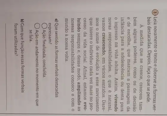 (3) Leia novamente o texto e observe as formas ver-
bais destacadas . Depois, faça o que se pede.
A medida que se cresce, crescem tam-
bém alguns poderes, como os de decisão
e de escolha, que marcam a passagem da
infância para a adolescência ou desta para
ingresso na vida adulta. Assim , vivendo
novas responsabilidades , 0 que é natural,
vamos crescendo , em vários sentidos .Dare-
mos o nome de evolução a esse movimento
que insere o indivíduo cada vez mais no pro-
cesso da vida social. Afinal , estamos evo-
luindo sempre e , desse modo , ampliando as
nossas responsabilidades ; conosco e com o
mundo à nossa volta.
a) Que sentido as formas verbais destacadas
expressam?
Ação finalizada , concluída.
Ação em andamento no momento em que
se fala.
b) Com que função essas formas verbais
foram utilizadas?