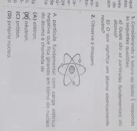 1. Considerando a leitura:do tèxto 1,responda
às seguintes questões:
a) Quais são as particulas fundamentais do
átomo?
b) O que significa um átomo eletricamente
neutro?
2. Observe a imagem.
A partícula fundamental com carga elétrica
negativa que fica girando em torno do núcleo
do átomo é chamada de
(A) elétron.
(8) nêutron.
(C) próton.
(D) próprio núcleo.